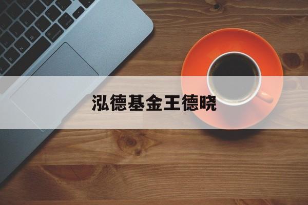 泓德基金王德晓(泓德基金王德晓履历)